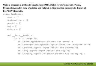 Savitribai Phule Pune University -2019-20
Write a program in python to Create class EMPLOYEE for storing details (Name,
Designation, gender, Date of Joining and Salary). Define function members to display all
EMPLOYEE details.
class Employee:
name = []
designation = []
gender = []
doj = []
salary = []
def __init__(self):
for i in range(3):
self.name.append(input("Enter the name:"))
self.designation.append(input("Enter the Designation:"))
self.gender.append(input("Enter the gender:"))
self.doj.append(input("Enter the doj:"))
self.salary.append(int(input("Enter the salary:")))
 