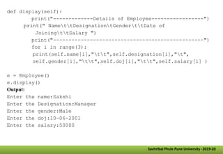 Savitribai Phule Pune University -2019-20
def display(self):
print("-------------Details of Employee-----------------")
print(" NamettDesignationtGenderttDate of
JoiningttSalary ")
print("-------------------------------------------------")
for i in range(3):
print(self.name[i],"tt",self.designation[i],"t",
self.gender[i],"tt",self.doj[i],"tt",self.salary[i] )
e = Employee()
e.display()
Output:
Enter the name:Sakshi
Enter the Designation:Manager
Enter the gender:Male
Enter the doj:10-06-2001
Enter the salary:50000
 