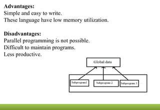 Advantages:
Simple and easy to write.
These language have low memory utilization.
Disadvantages:
Parallel programming is not possible.
Difficult to maintain programs.
Less productive.
 