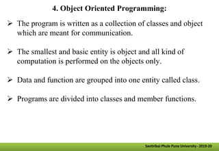 4. Object Oriented Programming:
 The program is written as a collection of classes and object
which are meant for communication.
 The smallest and basic entity is object and all kind of
computation is performed on the objects only.
 Data and function are grouped into one entity called class.
 Programs are divided into classes and member functions.
Savitribai Phule Pune University -2019-20
 