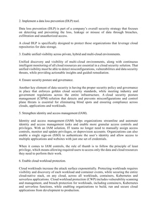 2. Implement a data loss prevention (DLP) tool.
Data loss prevention (DLP) is part of a company’s overall security strategy that focuses
on detecting and preventing the loss, leakage or misuse of data through breaches,
exfiltration and unauthorized access.
A cloud DLP is specifically designed to protect those organizations that leverage cloud
repositories for data storage.
3. Enable unified visibility across private, hybrid and multi-cloud environments.
Unified discovery and visibility of multi-cloud environments, along with continuous
intelligent monitoring of all cloud resources are essential in a cloud security solution. That
unified visibility must be able to detect misconfigurations, vulnerabilities and data security
threats, while providing actionable insights and guided remediation.
4. Ensure security posture and governance.
Another key element of data security is having the proper security policy and governance
in place that enforces golden cloud security standards, while meeting industry and
government regulations across the entire infrastructure. A cloud security posture
management (CSPM) solution that detects and prevents misconfigurations and control
plane threats is essential for eliminating blind spots and ensuring compliance across
clouds, applications and workloads.
5. Strengthen identity and access management (IAM).
Identity and access management (IAM) helps organizations streamline and automate
identity and access management tasks and enable more granular access controls and
privileges. With an IAM solution, IT teams no longer need to manually assign access
controls, monitor and update privileges, or deprovision accounts. Organizations can also
enable a single sign-on (SSO) to authenticate the user’s identity and allow access to
multiple applications and websites with just one set of credentials.
When it comes to IAM controls, the rule of thumb is to follow the principle of least
privilege, which means allowing required users to access only the data and cloud resources
they need to perform their work.
6. Enable cloud workload protection.
Cloud workloads increase the attack surface exponentially. Protecting workloads requires
visibility and discovery of each workload and container events, while securing the entire
cloud-native stack, on any cloud, across all workloads, containers, Kubernetes and
serverless applications. Cloud workload protection (CWP) includes vulnerability scanning
and management, and breach protection for workloads, including containers, Kubernetes
and serverless functions, while enabling organizations to build, run and secure cloud
applications from development to production.
 