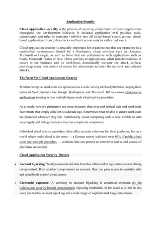 Application Security
Cloud application security is the process of securing cloud-based software applications
throughout the development lifecycle. It includes application-level policies, tools,
technologies and rules to maintain visibility into all cloud-based assets, protect cloud-
based applications from cyberattacks and limit access only to authorized users.
Cloud application security is crucially important for organizations that are operating in a
multi-cloud environment hosted by a third-party cloud provider such as Amazon,
Microsoft or Google, as well as those that use collaborative web applications such as
Slack, Microsoft Teams or Box. These services or applications, while transformational in
nature to the business and its workforce, dramatically increase the attack surface,
providing many new points of access for adversaries to enter the network and unleash
attacks.
The Need For Cloud Application Security
Modern enterprise workloads are spread across a wide variety of cloud platforms ranging from
suites of SaaS products like Google Workspaces and Microsoft 365 to custom cloud-native
applications running across multiple hyper-scale cloud service providers.
As a result, network perimeters are more dynamic than ever and critical data and workloads
face threats that simply didn’t exist a decade ago. Enterprises must be able to ensure workloads
are protected wherever they run. Additionally, cloud computing adds a new wrinkle to data
sovereignty and data governance that can complicate compliance.
Individual cloud service providers often offer security solutions for their platforms, but in a
world where multi-cloud is the norm — a Gartner survey indicated over 80% of public cloud
users use multiple providers — solutions that can protect an enterprise end-to-end across all
platforms are needed.
Cloud Application Security Threats
 Account hijacking: Weak passwords and data breaches often lead to legitimate accounts being
compromised. If an attacker compromises an account, they can gain access to sensitive data
and completely control cloud assets.
 Credential exposure: A corollary to account hijacking is credential exposure. As the
SolarWinds security breach demonstrated, exposing credentials in the cloud (GitHub in this
case) can lead to account hijacking and a wide range of sophisticated long-term attacks.
 