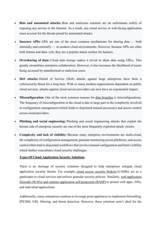  Bots and automated attacks: Bots and malicious scanners are an unfortunate reality of
exposing any service to the Internet. As a result, any cloud service or web-facing application
must account for the threats posed by automated attacks.
 Insecure APIs: APIs are one of the most common mechanisms for sharing data — both
internally and externally — in modern cloud environments. However, because APIs are often
both feature and data- rich, they are a popular attack surface for hackers.
 Oversharing of data: Cloud data storage makes it trivial to share data using URLs. This
greatly streamlines enterprise collaboration. However, it also increases the likelihood of assets
being accessed by unauthorized or malicious users.
 DoS attacks: Denial of Service (DoS) attacks against large enterprises have been a
cybersecurity threat for a long time. With so many modern organizations dependent on public
cloud services, attacks against cloud service providers can now have an exponential impact.
 Misconfiguration: One of the most common reasons for data breaches is misconfigurations.
The frequency of misconfiguration in the cloud is due in large part to the complexity involved
in configuration management (which leads to disjointed manual processes) and access control
across cloud providers.
 Phishing and social engineering: Phishing and social engineering attacks that exploit the
human side of enterprise security are one of the most frequently exploited attack vectors.
 Complexity and lack of visibility: Because many enterprise environments are multi-cloud,
the complexity of configuration management, granular monitoring across platforms, and access
control often lead to disjointed workflows that involve manual configuration and limit visibility
which further exacerbates cloud security challenges.
Types Of Cloud Application Security Solutions
There is no shortage of security solutions designed to help enterprises mitigate cloud
application security threats. For example, cloud access security brokers (CASBs) act as a
gatekeeper to cloud services and enforce granular security policies. Similarly, web application
firewalls (WAFs) and runtime application self-protection (RASP) to protect web apps, APIs,
and individual applications.
Additionally, many enterprises continue to leverage point appliances to implement firewalling,
IPS/IDS, URL filtering, and threat detection. However, these solutions aren’t ideal for the
 