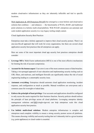 modern cloud-native infrastructure as they are inherently inflexible and tied to specific
locations.
Web Application & API Protection (WAAP) has emerged as a more holistic and cloud-native
solution that combines — and enhances — the functionality of WAFs, RASP, and traditional
point solutions in a holistic multi-cloud platform. With WAAP, enterprises can automate and
scale modern application security in a way legacy tooling simply cannot.
Cloud Application Security Best Practices
Enterprises must take a holistic approach to improve their cloud security posture. There’s no
one-size-fits-all approach that will work for every organization, but there are several cloud
application security best practices that all enterprises can apply.
Here are some of the most important cloud app security best practices enterprises should
consider:
 Leverage MFA: Multi Factor authentication (MFA) is one of the most effective mechanisms
for limiting the risk of account compromise.
 Account for the human aspect: User error is one of the most common causes of data breaches.
Taking a two-pronged approach of user education and implementing security tooling such as
URL filters, anti-malware, and intelligent firewalls can significantly reduce the risk of social
engineering leading to a catastrophic security issue.
 Automate everything: Enterprises should automate cloud application monitoring, incident
response, and configuration as much as possible. Manual workflows are error-prone and a
common cause for oversight or leaked data.
 Enforce the principle of least privilege: User accounts and applications should be configured
to only access the assets required for their business function. Security policies should enforce
the principle of least privilege across all cloud platforms. Leveraging enterprise identity
management solutions and SSO (single-sign-on) can help enterprises scale this cloud
application security best practice.
 Use holistic multi-cloud solutions: Modern enterprise infrastructure is complex and
enterprises need complete visibility to ensure a strong security posture across all platforms.
This means choosing visibility and security tooling that isn’t inherently tied to a given location
(e.g. point appliances) or cloud vendor is essential.
 