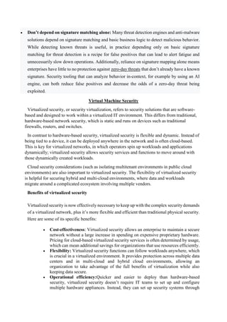  Don’t depend on signature matching alone: Many threat detection engines and anti-malware
solutions depend on signature matching and basic business logic to detect malicious behavior.
While detecting known threats is useful, in practice depending only on basic signature
matching for threat detection is a recipe for false positives that can lead to alert fatigue and
unnecessarily slow down operations. Additionally, reliance on signature mapping alone means
enterprises have little to no protection against zero-day threats that don’t already have a known
signature. Security tooling that can analyze behavior in-context, for example by using an AI
engine, can both reduce false positives and decrease the odds of a zero-day threat being
exploited.
Virtual Machine Security
Virtualized security, or security virtualization, refers to security solutions that are software-
based and designed to work within a virtualized IT environment. This differs from traditional,
hardware-based network security, which is static and runs on devices such as traditional
firewalls, routers, and switches.
In contrast to hardware-based security, virtualized security is flexible and dynamic. Instead of
being tied to a device, it can be deployed anywhere in the network and is often cloud-based.
This is key for virtualized networks, in which operators spin up workloads and applications
dynamically; virtualized security allows security services and functions to move around with
those dynamically created workloads.
Cloud security considerations (such as isolating multitenant environments in public cloud
environments) are also important to virtualized security. The flexibility of virtualized security
is helpful for securing hybrid and multi-cloud environments, where data and workloads
migrate around a complicated ecosystem involving multiple vendors.
Benefits of virtualized security
Virtualized security is now effectively necessary to keep up with the complex security demands
of a virtualized network, plus it’s more flexible and efficient than traditional physical security.
Here are some of its specific benefits:
 Cost-effectiveness: Virtualized security allows an enterprise to maintain a secure
network without a large increase in spending on expensive proprietary hardware.
Pricing for cloud-based virtualized security services is often determined by usage,
which can mean additional savings for organizations that use resources efficiently.
 Flexibility: Virtualized security functions can follow workloads anywhere, which
is crucial in a virtualized environment. It provides protection across multiple data
centers and in multi-cloud and hybrid cloud environments, allowing an
organization to take advantage of the full benefits of virtualization while also
keeping data secure.
 Operational efficiency:Quicker and easier to deploy than hardware-based
security, virtualized security doesn’t require IT teams to set up and configure
multiple hardware appliances. Instead, they can set up security systems through
 
