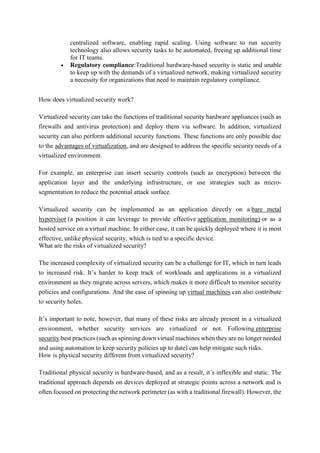 centralized software, enabling rapid scaling. Using software to run security
technology also allows security tasks to be automated, freeing up additional time
for IT teams.
 Regulatory compliance:Traditional hardware-based security is static and unable
to keep up with the demands of a virtualized network, making virtualized security
a necessity for organizations that need to maintain regulatory compliance.
How does virtualized security work?
Virtualized security can take the functions of traditional security hardware appliances (such as
firewalls and antivirus protection) and deploy them via software. In addition, virtualized
security can also perform additional security functions. These functions are only possible due
to the advantages of virtualization, and are designed to address the specific security needs of a
virtualized environment.
For example, an enterprise can insert security controls (such as encryption) between the
application layer and the underlying infrastructure, or use strategies such as micro-
segmentation to reduce the potential attack surface.
Virtualized security can be implemented as an application directly on a bare metal
hypervisor (a position it can leverage to provide effective application monitoring) or as a
hosted service on a virtual machine. In either case, it can be quickly deployed where it is most
effective, unlike physical security, which is tied to a specific device.
What are the risks of virtualized security?
The increased complexity of virtualized security can be a challenge for IT, which in turn leads
to increased risk. It’s harder to keep track of workloads and applications in a virtualized
environment as they migrate across servers, which makes it more difficult to monitor security
policies and configurations. And the ease of spinning up virtual machines can also contribute
to security holes.
It’s important to note, however, that many of these risks are already present in a virtualized
environment, whether security services are virtualized or not. Following enterprise
security best practices (such as spinning down virtual machines when they are no longer needed
and using automation to keep security policies up to date) can help mitigate such risks.
How is physical security different from virtualized security?
Traditional physical security is hardware-based, and as a result, it’s inflexible and static. The
traditional approach depends on devices deployed at strategic points across a network and is
often focused on protecting the network perimeter (as with a traditional firewall). However, the
 