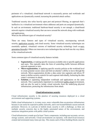 perimeter of a virtualized, cloud-based network is necessarily porous and workloads and
applications are dynamically created, increasing the potential attack surface.
Traditional security also relies heavily upon port and protocol filtering, an approach that’s
ineffective in a virtualized environment where addresses and ports are assigned dynamically.
In such an environment, traditional hardware-based security is not enough; a cloud-based
network requires virtualized security that can move around the network along with workloads
and applications.
What are the different types of virtualized security?
There are many features and types of virtualized security, encompassing network
security, application security, and cloud security. Some virtualized security technologies are
essentially updated, virtualized versions of traditional security technology (such as next-
generation firewalls). Others are innovative new technologies that are built into the very fabric
of the virtualized network.
Some common types of virtualized security features include:
 Segmentation, or making specific resources available only to specific applications
and users. This typically takes the form of controlling traffic between different
network segments or tiers.
 Micro-segmentation, or applying specific security policies at the workload level
to create granular secure zones and limit an attacker’s ability to move through the
network. Micro-segmentation divides a data center into segments and allows IT
teams to define security controls for each segment individually, bolstering the data
center’s resistance to attack.
 Isolation, or separating independent workloads and applications on the same
network. This is particularly important in a multitenant public cloud environment,
and can also be used to isolate virtual networks from the underlying physical
infrastructure, protecting the infrastructure from attack.
Cloud infrastructure security
Cloud infrastructure security is the practice of securing resources deployed in a cloud
environment and supporting systems.
Public cloud infrastructure is, in many ways, more vulnerable than on-premises infrastructure
because it can easily be exposed to public networks, and is not located behind a secure network
perimeter. However, in a private or hybrid cloud, security is still a challenge, as there are
multiple security concerns due to the highly automated nature of the environment, and
numerous integration points with public cloud systems.
Cloud infrastructure is made up of at least 7 basic components, including user accounts, servers,
storage systems, and networks. Cloud environments are dynamic, with short-lived resources
created and terminated many times per day. This means each of these building blocks must be
 