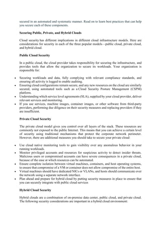 secured in an automated and systematic manner. Read on to learn best practices that can help
you secure each of these components.
Securing Public, Private, and Hybrid Clouds
Cloud security has different implications in different cloud infrastructure models. Here are
considerations for security in each of the three popular models—public cloud, private cloud,
and hybrid cloud.
Public Cloud Security
In a public cloud, the cloud provider takes responsibility for securing the infrastructure, and
provides tools that allow the organization to secure its workloads. Your organization is
responsible for:
 Securing workloads and data, fully complying with relevant compliance standards, and
ensuring all activity is logged to enable auditing.
 Ensuring cloud configurations remain secure, and any new resources on the cloud are similarly
secured, using automated tools such as a Cloud Security Posture Management (CSPM)
platform.
 Understanding which service level agreements (SLA), supplied by your cloud provider, deliver
relevant services and monitoring.
 If you use services, machine images, container images, or other software from third-party
providers, performing due diligence on their security measures and replacing providers if they
are insufficient.
Private Cloud Security
The private cloud model gives you control over all layers of the stack. These resources are
commonly not exposed to the public Internet. This means that you can achieve a certain level
of security using traditional mechanisms that protect the corporate network perimeter.
However, there are additional measures you should take to secure your private cloud:
 Use cloud native monitoring tools to gain visibility over any anomalous behavior in your
running workloads.
 Monitor privileged accounts and resources for suspicious activity to detect insider threats.
Malicious users or compromised accounts can have severe consequences in a private cloud,
because of the ease at which resources can be automated.
 Ensure complete isolation between virtual machines, containers, and host operating systems,
to ensure that compromise of a VM or container does not allow compromise of the entire host.
 Virtual machines should have dedicated NICs or VLANs, and hosts should communicate over
the network using a separate network interface.
 Plan ahead and prepare for hybrid cloud by putting security measures in place to ensure that
you can securely integrate with public cloud services
Hybrid Cloud Security
Hybrid clouds are a combination of on-premise data center, public cloud, and private cloud.
The following security considerations are important in a hybrid cloud environment:
 