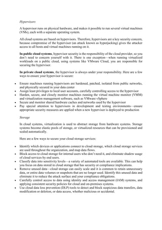 Hypervisors
A hypervisor runs on physical hardware, and makes it possible to run several virtual machines
(VMs), each with a separate operating system.
All cloud systems are based on hypervisors. Therefore, hypervisors are a key security concern,
because compromise of the hypervisor (an attack known as hyperjacking) gives the attacker
access to all hosts and virtual machines running on it.
In public cloud systems, hypervisor security is the responsibility of the cloud provider, so you
don’t need to concern yourself with it. There is one exception—when running virtualized
workloads on a public cloud, using systems like VMware Cloud, you are responsible for
securing the hypervisor.
In private cloud systems, the hypervisor is always under your responsibility. Here are a few
ways to ensure your hypervisor is secure:
 Ensure machines running hypervisors are hardened, patched, isolated from public networks,
and physically secured in your data center
 Assign least privileges to local user accounts, carefully controlling access to the hypervisor
 Harden, secure, and closely monitor machines running the virtual machine monitor (VMM)
and virtualization management software, such as VMware vSphere
 Secure and monitor shared hardware caches and networks used by the hypervisor
 Pay special attention to hypervisors in development and testing environments—ensure
appropriate security measures are applied when a new hypervisor is deployed to production
Storage
In cloud systems, virtualization is used to abstract storage from hardware systems. Storage
systems become elastic pools of storage, or virtualized resources that can be provisioned and
scaled automatically.
Here are a few ways to secure your cloud storage services:
 Identify which devices or applications connect to cloud storage, which cloud storage services
are used throughout the organization, and map data flows.
 Block access to cloud storage for internal users who don’t need it, and eliminate shadow usage
of cloud services by end users.
 Classify data into sensitivity levels—a variety of automated tools are available. This can help
you focus on data stored in cloud storage that has security or compliance implications.
 Remove unused data—cloud storage can easily scale and it is common to retain unnecessary
data, or entire data volumes or snapshots that are no longer used. Identify this unused data and
eliminate it to reduce the attack surface and your compliance obligations.
 Carefully control access to data using identity and access management (IAM) systems, and
applying consistent security policies for cloud and on-premises systems.
 Use cloud data loss prevention (DLP) tools to detect and block suspicious data transfers, data
modification or deletion, or data access, whether malicious or accidental.
 