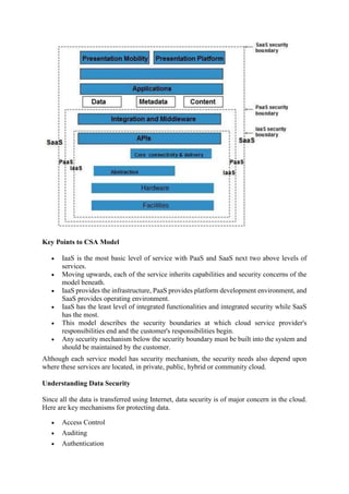 Key Points to CSA Model
 IaaS is the most basic level of service with PaaS and SaaS next two above levels of
services.
 Moving upwards, each of the service inherits capabilities and security concerns of the
model beneath.
 IaaS provides the infrastructure, PaaS provides platform development environment, and
SaaS provides operating environment.
 IaaS has the least level of integrated functionalities and integrated security while SaaS
has the most.
 This model describes the security boundaries at which cloud service provider's
responsibilities end and the customer's responsibilities begin.
 Any security mechanism below the security boundary must be built into the system and
should be maintained by the customer.
Although each service model has security mechanism, the security needs also depend upon
where these services are located, in private, public, hybrid or community cloud.
Understanding Data Security
Since all the data is transferred using Internet, data security is of major concern in the cloud.
Here are key mechanisms for protecting data.
 Access Control
 Auditing
 Authentication
 