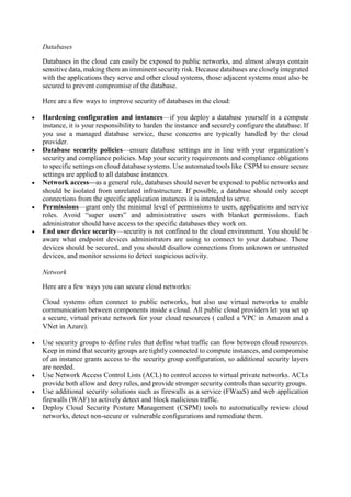 Databases
Databases in the cloud can easily be exposed to public networks, and almost always contain
sensitive data, making them an imminent security risk. Because databases are closely integrated
with the applications they serve and other cloud systems, those adjacent systems must also be
secured to prevent compromise of the database.
Here are a few ways to improve security of databases in the cloud:
 Hardening configuration and instances—if you deploy a database yourself in a compute
instance, it is your responsibility to harden the instance and securely configure the database. If
you use a managed database service, these concerns are typically handled by the cloud
provider.
 Database security policies—ensure database settings are in line with your organization’s
security and compliance policies. Map your security requirements and compliance obligations
to specific settings on cloud database systems. Use automated tools like CSPM to ensure secure
settings are applied to all database instances.
 Network access—as a general rule, databases should never be exposed to public networks and
should be isolated from unrelated infrastructure. If possible, a database should only accept
connections from the specific application instances it is intended to serve.
 Permissions—grant only the minimal level of permissions to users, applications and service
roles. Avoid “super users” and administrative users with blanket permissions. Each
administrator should have access to the specific databases they work on.
 End user device security—security is not confined to the cloud environment. You should be
aware what endpoint devices administrators are using to connect to your database. Those
devices should be secured, and you should disallow connections from unknown or untrusted
devices, and monitor sessions to detect suspicious activity.
Network
Here are a few ways you can secure cloud networks:
Cloud systems often connect to public networks, but also use virtual networks to enable
communication between components inside a cloud. All public cloud providers let you set up
a secure, virtual private network for your cloud resources ( called a VPC in Amazon and a
VNet in Azure).
 Use security groups to define rules that define what traffic can flow between cloud resources.
Keep in mind that security groups are tightly connected to compute instances, and compromise
of an instance grants access to the security group configuration, so additional security layers
are needed.
 Use Network Access Control Lists (ACL) to control access to virtual private networks. ACLs
provide both allow and deny rules, and provide stronger security controls than security groups.
 Use additional security solutions such as firewalls as a service (FWaaS) and web application
firewalls (WAF) to actively detect and block malicious traffic.
 Deploy Cloud Security Posture Management (CSPM) tools to automatically review cloud
networks, detect non-secure or vulnerable configurations and remediate them.
 