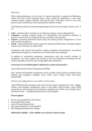 Kubernetes
When running Kubernetes on the cloud, it is almost impossible to separate the Kubernetes
cluster from other cloud computing layers. These include the application or code itself,
container images, compute instances, and network layers. Each layer is built on top of the
previous layer, and all layers must be protected for defense in depth.
The Kubernetes project recommends approaching security from four angles, known as the “4
Cs”:
 Code—ensuring code in containers is not malicious and uses secure coding practices
 Containers—scanning container images for vulnerabilities, and protecting containers at
runtime to ensure they are configured securely according to best practices
 Clusters—protecting Kubernetes master nodes and ensuring cluster configuration is in line
with security best practices
 Cloud—using cloud provider tools to secure the underlying infrastructure, including compute
instances and virtual private clouds (VPC)
Compliance with security best practices, industry standards and benchmarks, and internal
organizational strategies in a cloud-native environment also face challenges.
In addition to maintaining compliance, organizations must also provide evidence of
compliance. You need to adjust your strategy so that your Kubernetes environment fits the
controls originally created for your existing application architecture.
Learn more in our detailed guide to Kubernetes security best practices ›
Aqua Cloud Security Posture Management (CSPM)
Scan, monitor and remediate configuration issues in public cloud accounts according to best
practices and compliance standards, across AWS, Azure, Google Cloud, and Oracle
Cloud.CSPM
Eliminate misconfigurations in your public cloud accounts
Aqua CSPM provides automated, multi-cloud security posture management to scan, validate,
monitor, and remediate configuration issues in your public cloud accounts. Aqua CSPM
ensures the use of best practices and compliance standards across AWS, Azure, Google Cloud,
and Oracle Cloud — including Infrastructure-as-code templates.
Protect against:
 Servers exposed publicly to the internet
 Unencrypted data storage
 Lack of least-privilege policies
 Poor password policies or missing MFA
 Misconfigured backup/restore settings
Multi-cloud visibility – Gain visibility across all your cloud accounts
 