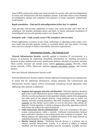 Aqua CSPM continuously audits your cloud accounts for security risks and misconfigurations
to assess your infrastructure risk and compliance posture. It provides checks across hundreds
of configuration settings and compliance best practices to ensure consistent, unified multi-
cloud security.
Rapid remediation – Find and fix misconfigurations before they’re exploited
Aqua provides self-securing capabilities to ensure your cloud accounts don’t drift out of
compliance. Get detailed, actionable advice and alerts, or choose automated remediation of
misconfigured services with granular control over chosen fixes.
Enterprise scale – Unify security across VMs, containers, and serverless
Protect applications in runtime on any cloud, orchestrator, or operating system using a zero-
trust model that provides granular control to accurately detect and stop attacks. Leverage
micro-services concepts to enforce immutability and micro-segmentation.
Infrastructure Security – The Network Level
Network Infrastructure Security, typically applied to enterprise IT environments, is a
process of protecting the underlying networking infrastructure by installing preventative
measures to deny unauthorized access, modification, deletion, and theft of resources and data.
These security measures can include access control, application security, firewalls, virtual
private networks (VPN), behavioral analytics, intrusion prevention systems, and wireless
security.
How does Network Infrastructure Security work?
Network Infrastructure Security requires a holistic approach of ongoing processes and practices
to ensure that the underlying infrastructure remains protected. The Cybersecurity and
Infrastructure Security Agency (CISA) recommends considering several approaches when
addressing what methods to implement.
 Segment and segregate networks and functions - Particular attention should be
paid to the overall infrastructure layout. Proper segmentation and segregation is an
effective security mechanism to limit potential intruder exploits from propagating
into other parts of the internal network. Using hardware such as routers can
separate networks creating boundaries that filter broadcast traffic. These micro-
segments can then further restrict traffic or even be shut down when attacks are
detected. Virtual separation is similar in design as physically separating a network
with routers but without the required hardware.
 Limit unnecessary lateral communications - Not to be overlooked is the peer-
to-peer communications within a network. Unfiltered communication between
peers could allow intruders to move about freely from computer to computer. This
affords attackers the opportunity to establish persistence in the target network by
embedding backdoors or installing applications.
 Harden network devices - Hardening network devices is a primary way to
enhance network infrastructure security. It is advised to adhere to industry
standards and best practices regarding network encryption, available services,
 