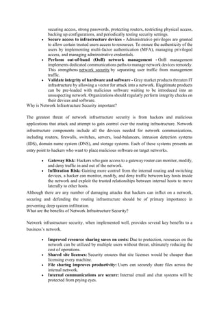 securing access, strong passwords, protecting routers, restricting physical access,
backing up configurations, and periodically testing security settings.
 Secure access to infrastructure devices - Administrative privileges are granted
to allow certain trusted users access to resources. To ensure the authenticity of the
users by implementing multi-factor authentication (MFA), managing privileged
access, and managing administrative credentials.
 Perform out-of-band (OoB) network management - OoB management
implements dedicated communications paths to manage network devices remotely.
This strengthens network security by separating user traffic from management
traffic.
 Validate integrity of hardware and software - Gray market products threaten IT
infrastructure by allowing a vector for attack into a network. Illegitimate products
can be pre-loaded with malicious software waiting to be introduced into an
unsuspecting network. Organizations should regularly perform integrity checks on
their devices and software.
Why is Network Infrastructure Security important?
The greatest threat of network infrastructure security is from hackers and malicious
applications that attack and attempt to gain control over the routing infrastructure. Network
infrastructure components include all the devices needed for network communications,
including routers, firewalls, switches, servers, load-balancers, intrusion detection systems
(IDS), domain name system (DNS), and storage systems. Each of these systems presents an
entry point to hackers who want to place malicious software on target networks.
 Gateway Risk: Hackers who gain access to a gateway router can monitor, modify,
and deny traffic in and out of the network.
 Infiltration Risk: Gaining more control from the internal routing and switching
devices, a hacker can monitor, modify, and deny traffic between key hosts inside
the network and exploit the trusted relationships between internal hosts to move
laterally to other hosts.
Although there are any number of damaging attacks that hackers can inflict on a network,
securing and defending the routing infrastructure should be of primary importance in
preventing deep system infiltration.
What are the benefits of Network Infrastructure Security?
Network infrastructure security, when implemented well, provides several key benefits to a
business’s network.
 Improved resource sharing saves on costs: Due to protection, resources on the
network can be utilized by multiple users without threat, ultimately reducing the
cost of operations.
 Shared site licenses: Security ensures that site licenses would be cheaper than
licensing every machine.
 File sharing improves productivity: Users can securely share files across the
internal network.
 Internal communications are secure: Internal email and chat systems will be
protected from prying eyes.
 