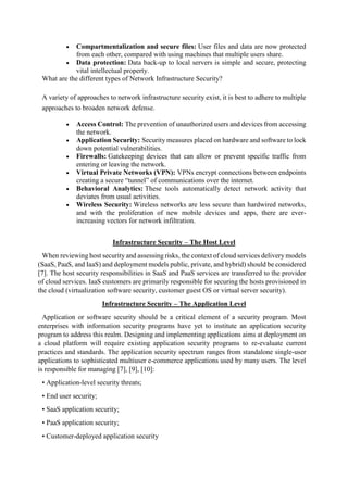  Compartmentalization and secure files: User files and data are now protected
from each other, compared with using machines that multiple users share.
 Data protection: Data back-up to local servers is simple and secure, protecting
vital intellectual property.
What are the different types of Network Infrastructure Security?
A variety of approaches to network infrastructure security exist, it is best to adhere to multiple
approaches to broaden network defense.
 Access Control: The prevention of unauthorized users and devices from accessing
the network.
 Application Security: Security measures placed on hardware and software to lock
down potential vulnerabilities.
 Firewalls: Gatekeeping devices that can allow or prevent specific traffic from
entering or leaving the network.
 Virtual Private Networks (VPN): VPNs encrypt connections between endpoints
creating a secure “tunnel” of communications over the internet.
 Behavioral Analytics: These tools automatically detect network activity that
deviates from usual activities.
 Wireless Security: Wireless networks are less secure than hardwired networks,
and with the proliferation of new mobile devices and apps, there are ever-
increasing vectors for network infiltration.
Infrastructure Security – The Host Level
When reviewing host security and assessing risks, the context of cloud services delivery models
(SaaS, PaaS, and IaaS) and deployment models public, private, and hybrid) should be considered
[7]. The host security responsibilities in SaaS and PaaS services are transferred to the provider
of cloud services. IaaS customers are primarily responsible for securing the hosts provisioned in
the cloud (virtualization software security, customer guest OS or virtual server security).
Infrastructure Security – The Application Level
Application or software security should be a critical element of a security program. Most
enterprises with information security programs have yet to institute an application security
program to address this realm. Designing and implementing applications aims at deployment on
a cloud platform will require existing application security programs to re-evaluate current
practices and standards. The application security spectrum ranges from standalone single-user
applications to sophisticated multiuser e-commerce applications used by many users. The level
is responsible for managing [7], [9], [10]:
• Application-level security threats;
• End user security;
• SaaS application security;
• PaaS application security;
• Customer-deployed application security
 