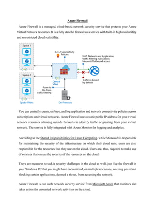 Azure Firewall
Azure Firewall is a managed, cloud-based network security service that protects your Azure
Virtual Network resources. It is a fully stateful firewall as a service with built-in high availability
and unrestricted cloud scalability.
You can centrally create, enforce, and log application and network connectivity policies across
subscriptions and virtual networks. Azure Firewall uses a static public IP address for your virtual
network resources allowing outside firewalls to identify traffic originating from your virtual
network. The service is fully integrated with Azure Monitor for logging and analytics.
According to the Shared Responsibilities for Cloud Computing, while Microsoft is responsible
for maintaining the security of the infrastructure on which their cloud runs, users are also
responsible for the resources that they use on the cloud. Users are, thus, required to make use
of services that ensure the security of the resources on the cloud.
There are measures to tackle security challenges in the cloud as well, just like the firewall in
your Windows PC that you might have encountered, on multiple occasions, warning you about
blocking certain applications, deemed a threat, from accessing the network.
Azure Firewall is one such network security service from Microsoft Azure that monitors and
takes action for unwanted network activities on the cloud.
 
