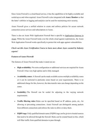 Since Azure Firewall is a cloud-based service, it has the capabilities to be highly available and
scaled-up as and when required. Azure Firewall is also integrated with Azure Monitor so that
the latter’s abilities in logging and analytics can be used for maintaining strict security.
Azure Firewall gives a unified solution to create and enforce policies for secure network
connection across services and subscriptions in Azure.
There is also an Azure Web Application Firewall that is specific to Application Gateway in
Azure. While the Azure Firewall looks over the whole cloud against exploitations, the Azure
Web Application Firewall works specifically to protect the web apps against vulnerabilities.
Check out this Azure Certification Course to learn more about Azure curated by Industry
experts!
Features of Azure Firewall
The features of Azure Firewall that make it stand out are:
 High availability: No extra configuration or additional services are required for Azure
Firewall. It has very high uptime and is fully managed.
 Availability zones: A firewall can be made available across multiple availability zones
or it can be restricted to particular zones based on your requirements. There is no
additional charge for this, however, the data transfer rates can change depending on the
zones.
 Scalability: The firewall can be scaled for adjusting to the varying network
requirements.
 Traffic filtering rules: Rules can be specified based on IP address, ports, etc., for
allowing or preventing connections. Azure Firewall can distinguish among packets
from different connections and enforce the rules to allow or deny them.
 FQDN tags: Fully qualified domain name (FQDN) tags can be given to trusted sources
that need to be allowed through the firewall. Rules can be created based on this, which
will filter traffic from qualified domains to pass through.
 