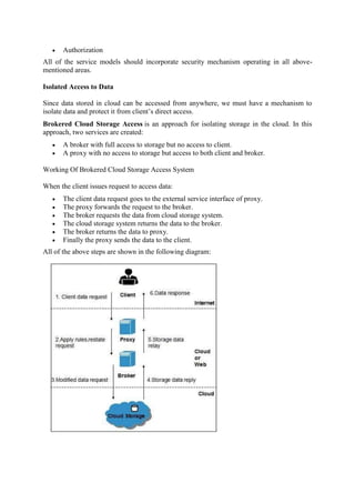  Authorization
All of the service models should incorporate security mechanism operating in all above-
mentioned areas.
Isolated Access to Data
Since data stored in cloud can be accessed from anywhere, we must have a mechanism to
isolate data and protect it from client’s direct access.
Brokered Cloud Storage Access is an approach for isolating storage in the cloud. In this
approach, two services are created:
 A broker with full access to storage but no access to client.
 A proxy with no access to storage but access to both client and broker.
Working Of Brokered Cloud Storage Access System
When the client issues request to access data:
 The client data request goes to the external service interface of proxy.
 The proxy forwards the request to the broker.
 The broker requests the data from cloud storage system.
 The cloud storage system returns the data to the broker.
 The broker returns the data to proxy.
 Finally the proxy sends the data to the client.
All of the above steps are shown in the following diagram:
 