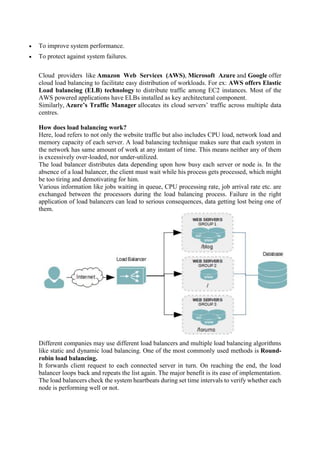 To improve system performance.
 To protect against system failures.
Cloud providers like Amazon Web Services (AWS), Microsoft Azure and Google offer
cloud load balancing to facilitate easy distribution of workloads. For ex: AWS offers Elastic
Load balancing (ELB) technology to distribute traffic among EC2 instances. Most of the
AWS powered applications have ELBs installed as key architectural component.
Similarly, Azure’s Traffic Manager allocates its cloud servers’ traffic across multiple data
centres.
How does load balancing work?
Here, load refers to not only the website traffic but also includes CPU load, network load and
memory capacity of each server. A load balancing technique makes sure that each system in
the network has same amount of work at any instant of time. This means neither any of them
is excessively over-loaded, nor under-utilized.
The load balancer distributes data depending upon how busy each server or node is. In the
absence of a load balancer, the client must wait while his process gets processed, which might
be too tiring and demotivating for him.
Various information like jobs waiting in queue, CPU processing rate, job arrival rate etc. are
exchanged between the processors during the load balancing process. Failure in the right
application of load balancers can lead to serious consequences, data getting lost being one of
them.
Different companies may use different load balancers and multiple load balancing algorithms
like static and dynamic load balancing. One of the most commonly used methods is Round-
robin load balancing.
It forwards client request to each connected server in turn. On reaching the end, the load
balancer loops back and repeats the list again. The major benefit is its ease of implementation.
The load balancers check the system heartbeats during set time intervals to verify whether each
node is performing well or not.
 