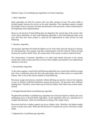 Different Types of Load Balancing Algorithms in Cloud Computing:
1. Static Algorithm
Static algorithms are built for systems with very little variation in load. The entire traffic is
divided equally between the servers in the static algorithm. This algorithm requires in-depth
knowledge of server resources for better performance of the processor, which is determined at
the beginning of the implementation.
However, the decision of load shifting does not depend on the current state of the system. One
of the major drawbacks of static load balancing algorithm is that load balancing tasks work
only after they have been created. It could not be implemented on other devices for load
balancing.
2. Dynamic Algorithm
The dynamic algorithm first finds the lightest server in the entire network and gives it priority
for load balancing. This requires real-time communication with the network which can help
increase the system's traffic. Here, the current state of the system is used to control the load.
The characteristic of dynamic algorithms is to make load transfer decisions in the current
system state. In this system, processes can move from a highly used machine to an underutilized
machine in real time.
3. Round Robin Algorithm
As the name suggests, round robin load balancing algorithm uses round-robin method to assign
jobs. First, it randomly selects the first node and assigns tasks to other nodes in a round-robin
manner. This is one of the easiest methods of load balancing.
Processors assign each process circularly without defining any priority. It gives fast response
in case of uniform workload distribution among the processes. All processes have different
loading times. Therefore, some nodes may be heavily loaded, while others may remain under-
utilised.
4. Weighted Round Robin Load Balancing Algorithm
Weighted Round Robin Load Balancing Algorithms have been developed to enhance the most
challenging issues of Round Robin Algorithms. In this algorithm, there are a specified set of
weights and functions, which are distributed according to the weight values.
Processors that have a higher capacity are given a higher value. Therefore, the highest loaded
servers will get more tasks. When the full load level is reached, the servers will receive stable
traffic.
5. Opportunistic Load Balancing Algorithm
 