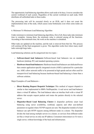 The opportunistic load balancing algorithm allows each node to be busy. It never considers the
current workload of each system. Regardless of the current workload on each node, OLB
distributes all unfinished tasks to these nodes.
The processing task will be executed slowly as an OLB, and it does not count the
implementation time of the node, which causes some bottlenecks even when some nodes are
free.
6. Minimum To Minimum Load Balancing Algorithm
Under minimum to minimum load balancing algorithms, first of all, those tasks take minimum
time to complete. Among them, the minimum value is selected among all the functions.
According to that minimum time, the work on the machine is scheduled.
Other tasks are updated on the machine, and the task is removed from that list. This process
will continue till the final assignment is given. This algorithm works best where many small
tasks outweigh large tasks.
Load balancing solutions can be categorized into two types -
o Software-based load balancers: Software-based load balancers run on standard
hardware (desktop, PC) and standard operating systems.
o Hardware-based load balancers: Hardware-based load balancers are dedicated boxes
that contain application-specific integrated circuits (ASICs) optimized for a particular
use. ASICs allow network traffic to be promoted at high speeds and are often used for
transport-level load balancing because hardware-based load balancing is faster than a
software solution.
Major Examples of Load Balancers -
o Direct Routing Request Despatch Technique: This method of request dispatch is
similar to that implemented in IBM's NetDispatcher. A real server and load balancer
share a virtual IP address. The load balancer takes an interface built with a virtual IP
address that accepts request packets and routes the packets directly to the selected
server.
o Dispatcher-Based Load Balancing Cluster: A dispatcher performs smart load
balancing using server availability, workload, capacity and other user-defined
parameters to regulate where TCP/IP requests are sent. The dispatcher module of a load
balancer can split HTTP requests among different nodes in a cluster. The dispatcher
divides the load among multiple servers in a cluster, so services from different nodes
act like a virtual service on only one IP address; Consumers interconnect as if it were a
single server, without knowledge of the back-end infrastructure.
 