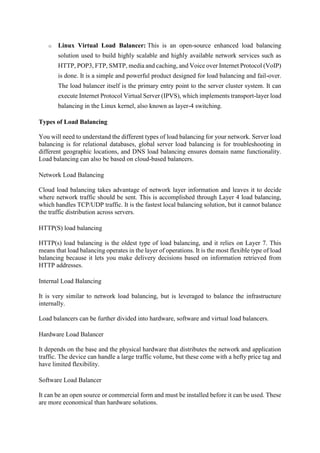 o Linux Virtual Load Balancer: This is an open-source enhanced load balancing
solution used to build highly scalable and highly available network services such as
HTTP, POP3, FTP, SMTP, media and caching, and Voice over Internet Protocol (VoIP)
is done. It is a simple and powerful product designed for load balancing and fail-over.
The load balancer itself is the primary entry point to the server cluster system. It can
execute Internet Protocol Virtual Server (IPVS), which implements transport-layer load
balancing in the Linux kernel, also known as layer-4 switching.
Types of Load Balancing
You will need to understand the different types of load balancing for your network. Server load
balancing is for relational databases, global server load balancing is for troubleshooting in
different geographic locations, and DNS load balancing ensures domain name functionality.
Load balancing can also be based on cloud-based balancers.
Network Load Balancing
Cloud load balancing takes advantage of network layer information and leaves it to decide
where network traffic should be sent. This is accomplished through Layer 4 load balancing,
which handles TCP/UDP traffic. It is the fastest local balancing solution, but it cannot balance
the traffic distribution across servers.
HTTP(S) load balancing
HTTP(s) load balancing is the oldest type of load balancing, and it relies on Layer 7. This
means that load balancing operates in the layer of operations. It is the most flexible type of load
balancing because it lets you make delivery decisions based on information retrieved from
HTTP addresses.
Internal Load Balancing
It is very similar to network load balancing, but is leveraged to balance the infrastructure
internally.
Load balancers can be further divided into hardware, software and virtual load balancers.
Hardware Load Balancer
It depends on the base and the physical hardware that distributes the network and application
traffic. The device can handle a large traffic volume, but these come with a hefty price tag and
have limited flexibility.
Software Load Balancer
It can be an open source or commercial form and must be installed before it can be used. These
are more economical than hardware solutions.
 