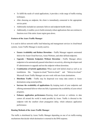  To fulfill the needs of varied applications, it provides a wide range of traffic-routing
techniques.
 After choosing an endpoint, the client is immediately connected to the appropriate
service point.
 Additionally included are automatic failover and endpoint health checks.
 Additionally, it enables you to build extremely robust applications that can continue to
function even if the entire Azure region goes down.
Features of the Azure Traffic Manager
It is used to deliver network traffic load balancing and management services in cloud-based
systems. Azure Traffic Manager is mostly used in;
 Ensure Availability and Reduce Downtime – Traffic Manager supports automated
failover for Azure Cloud Services, Azure Websites, and other defined endpoints.
 Upgrade / Maintain Endpoints Without Downtime – Traffic Manager allows
endpoints to be automatically paused when there is no activity, allowing developers and
IT administrators to upgrade and test the endpoint without downtime.
 Combination of hybrid applications- When used with hybrid cloud as well as on
installations like “migrate-to-cloud,””burst-to-cloud,” and “failover-to-cloud,”
Microsoft Azure Traffic Manager can now work with non-Azure destinations.
 Distribute Traffic – Traffic may be dispersed over many data centers or Azure
destinations using nested profiles.
 Increase the availability of applications- By keeping track of your endpoints and
offering automated failover when one fails, it guarantees the availability of your critical
programs.
 Enhance application performance- Running cloud services or websites in data
centers all around the world is made possible by Azure. Traffic is directed to the
endpoint with the smallest client propagation delay, which enhances application
performance.
Routing Methods of the Azure Traffic Manager
The traffic is distributed by Azure Traffic Manager depending on one of six traffic-routing
mechanisms that decide which destination is returned in the DNS response.
 