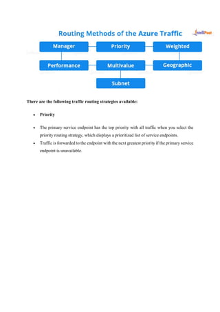 There are the following traffic routing strategies available:
 Priority
 The primary service endpoint has the top priority with all traffic when you select the
priority routing strategy, which displays a prioritized list of service endpoints.
 Traffic is forwarded to the endpoint with the next greatest priority if the primary service
endpoint is unavailable.
 