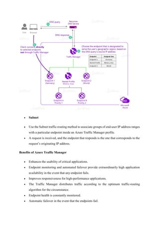  Subnet
 Use the Subnet traffic-routing method to associate groups of end-user IP address ranges
with a particular endpoint inside an Azure Traffic Manager profile.
 A request is received, and the endpoint that responds is the one that corresponds to the
request’s originating IP address.
Benefits of Azure Traffic Manager
 Enhances the usability of critical applications.
 Endpoint monitoring and automated failover provide extraordinarily high application
availability in the event that any endpoint fails.
 Improves responsiveness for high-performance applications.
 The Traffic Manager distributes traffic according to the optimum traffic-routing
algorithm for the circumstance.
 Endpoint health is constantly monitored.
 Automatic failover in the event that the endpoints fail.
 