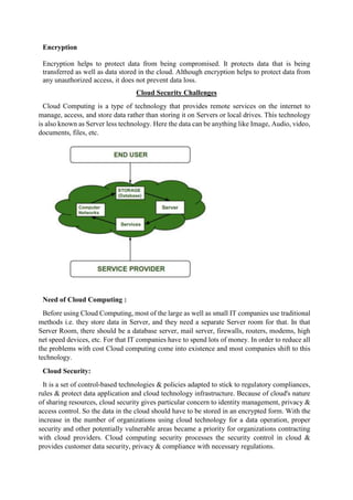 Encryption
Encryption helps to protect data from being compromised. It protects data that is being
transferred as well as data stored in the cloud. Although encryption helps to protect data from
any unauthorized access, it does not prevent data loss.
Cloud Security Challenges
Cloud Computing is a type of technology that provides remote services on the internet to
manage, access, and store data rather than storing it on Servers or local drives. This technology
is also known as Server less technology. Here the data can be anything like Image, Audio, video,
documents, files, etc.
Need of Cloud Computing :
Before using Cloud Computing, most of the large as well as small IT companies use traditional
methods i.e. they store data in Server, and they need a separate Server room for that. In that
Server Room, there should be a database server, mail server, firewalls, routers, modems, high
net speed devices, etc. For that IT companies have to spend lots of money. In order to reduce all
the problems with cost Cloud computing come into existence and most companies shift to this
technology.
Cloud Security:
It is a set of control-based technologies & policies adapted to stick to regulatory compliances,
rules & protect data application and cloud technology infrastructure. Because of cloud's nature
of sharing resources, cloud security gives particular concern to identity management, privacy &
access control. So the data in the cloud should have to be stored in an encrypted form. With the
increase in the number of organizations using cloud technology for a data operation, proper
security and other potentially vulnerable areas became a priority for organizations contracting
with cloud providers. Cloud computing security processes the security control in cloud &
provides customer data security, privacy & compliance with necessary regulations.
 
