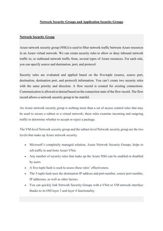 Network Security Groups and Application Security Groups
Network Security Group
Azure network security group (NSG) is used to filter network traffic between Azure resources
in an Azure virtual network. We can create security rules to allow or deny inbound network
traffic to, or outbound network traffic from, several types of Azure resources. For each rule,
you can specify source and destination, port, and protocol.
Security rules are evaluated and applied based on the five-tuple (source, source port,
destination, destination port, and protocol) information. You can’t create two security rules
with the same priority and direction. A flow record is created for existing connections.
Communication is allowed or denied based on the connection state of the flow record. The flow
record allows a network security group to be stateful.
An Azure network security group is nothing more than a set of access control rules that may
be used to secure a subnet or a virtual network; these rules examine incoming and outgoing
traffic to determine whether to accept or reject a package.
The VM-level Network security group and the subnet-level Network security group are the two
levels that make up Azure network security.
 Microsoft’s completely managed solution, Azure Network Security Groups, helps to
sift traffic to and from Azure VNet.
 Any number of security rules that make up the Azure NSG can be enabled or disabled
by users.
 A five-tuple hash is used to assess these rules’ effectiveness.
 The 5-tuple hash uses the destination IP address and port number, source port number,
IP addresses, as well as other factors.
 You can quickly link Network Security Groups with a VNet or VM network interface
thanks to its OSI layer 3 and layer 4 functionality.
 