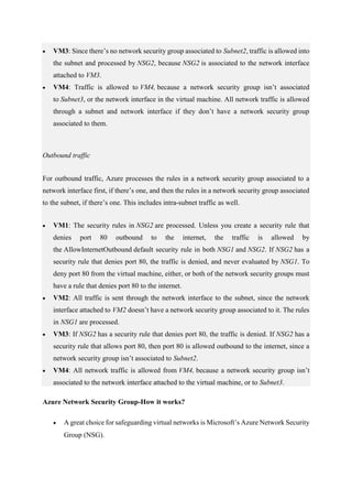  VM3: Since there’s no network security group associated to Subnet2, traffic is allowed into
the subnet and processed by NSG2, because NSG2 is associated to the network interface
attached to VM3.
 VM4: Traffic is allowed to VM4, because a network security group isn’t associated
to Subnet3, or the network interface in the virtual machine. All network traffic is allowed
through a subnet and network interface if they don’t have a network security group
associated to them.
Outbound traffic
For outbound traffic, Azure processes the rules in a network security group associated to a
network interface first, if there’s one, and then the rules in a network security group associated
to the subnet, if there’s one. This includes intra-subnet traffic as well.
 VM1: The security rules in NSG2 are processed. Unless you create a security rule that
denies port 80 outbound to the internet, the traffic is allowed by
the AllowInternetOutbound default security rule in both NSG1 and NSG2. If NSG2 has a
security rule that denies port 80, the traffic is denied, and never evaluated by NSG1. To
deny port 80 from the virtual machine, either, or both of the network security groups must
have a rule that denies port 80 to the internet.
 VM2: All traffic is sent through the network interface to the subnet, since the network
interface attached to VM2 doesn’t have a network security group associated to it. The rules
in NSG1 are processed.
 VM3: If NSG2 has a security rule that denies port 80, the traffic is denied. If NSG2 has a
security rule that allows port 80, then port 80 is allowed outbound to the internet, since a
network security group isn’t associated to Subnet2.
 VM4: All network traffic is allowed from VM4, because a network security group isn’t
associated to the network interface attached to the virtual machine, or to Subnet3.
Azure Network Security Group-How it works?
 A great choice for safeguarding virtual networks is Microsoft’s Azure Network Security
Group (NSG).
 