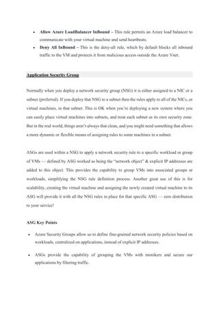  Allow Azure LoadBalancer InBound – This rule permits an Azure load balancer to
communicate with your virtual machine and send heartbeats.
 Deny All InBound – This is the deny-all rule, which by default blocks all inbound
traffic to the VM and protects it from malicious access outside the Azure Vnet.
Application Security Group
Normally when you deploy a network security group (NSG) it is either assigned to a NIC or a
subnet (preferred). If you deploy that NSG to a subnet then the rules apply to all of the NICs, or
virtual machines, in that subnet. This is OK when you’re deploying a new system where you
can easily place virtual machines into subnets, and treat each subnet as its own security zone.
But in the real world, things aren’t always that clean, and you might need something that allows
a more dynamic or flexible means of assigning rules to some machines in a subnet.
ASGs are used within a NSG to apply a network security rule to a specific workload or group
of VMs — defined by ASG worked as being the “network object” & explicit IP addresses are
added to this object. This provides the capability to group VMs into associated groups or
workloads, simplifying the NSG rule definition process. Another great use of this is for
scalability, creating the virtual machine and assigning the newly created virtual machine to its
ASG will provide it with all the NSG rules in place for that specific ASG — zero distribution
to your service!
ASG Key Points
 Azure Security Groups allow us to define fine-grained network security policies based on
workloads, centralized on applications, instead of explicit IP addresses.
 ASGs provide the capability of grouping the VMs with monikers and secure our
applications by filtering traffic.
 