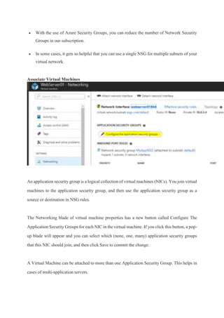  With the use of Azure Security Groups, you can reduce the number of Network Security
Groups in our subscription.
 In some cases, it gets so helpful that you can use a single NSG for multiple subnets of your
virtual network.
Associate Virtual Machines
An application security group is a logical collection of virtual machines (NICs). You join virtual
machines to the application security group, and then use the application security group as a
source or destination in NSG rules.
The Networking blade of virtual machine properties has a new button called Configure The
Application Security Groups for each NIC in the virtual machine. If you click this button, a pop-
up blade will appear and you can select which (none, one, many) application security groups
that this NIC should join, and then click Save to commit the change.
A Virtual Machine can be attached to more than one Application Security Group. This helps in
cases of multi-application servers.
 