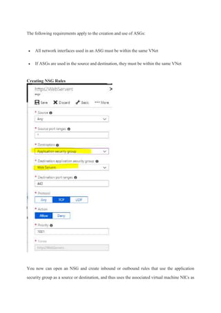 The following requirements apply to the creation and use of ASGs:
 All network interfaces used in an ASG must be within the same VNet
 If ASGs are used in the source and destination, they must be within the same VNet
Creating NSG Rules
You now can open an NSG and create inbound or outbound rules that use the application
security group as a source or destination, and thus uses the associated virtual machine NICs as
 