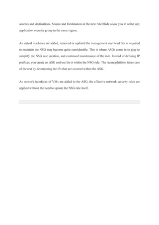 sources and destinations. Source and Destination in the new rule blade allow you to select any
application security group in the same region.
As virtual machines are added, removed or updated the management overhead that is required
to maintain the NSG may become quite considerable. This is where ASGs come in to play to
simplify the NSG rule creation, and continued maintenance of the rule. Instead of defining IP
prefixes, you create an ASG and use the it within the NSG rule. The Azure platform takes care
of the rest by determining the IPs that are covered within the ASG.
As network interfaces of VMs are added to the ASG, the effective network security rules are
applied without the need to update the NSG rule itself.
 