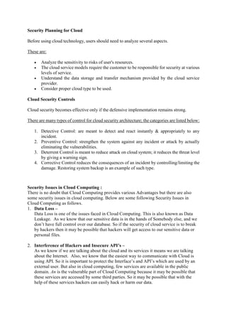 Security Planning for Cloud
Before using cloud technology, users should need to analyze several aspects.
These are:
 Analyze the sensitivity to risks of user's resources.
 The cloud service models require the customer to be responsible for security at various
levels of service.
 Understand the data storage and transfer mechanism provided by the cloud service
provider.
 Consider proper cloud type to be used.
Cloud Security Controls
Cloud security becomes effective only if the defensive implementation remains strong.
There are many types of control for cloud security architecture; the categories are listed below:
1. Detective Control: are meant to detect and react instantly & appropriately to any
incident.
2. Preventive Control: strengthen the system against any incident or attack by actually
eliminating the vulnerabilities.
3. Deterrent Control is meant to reduce attack on cloud system; it reduces the threat level
by giving a warning sign.
4. Corrective Control reduces the consequences of an incident by controlling/limiting the
damage. Restoring system backup is an example of such type.
Security Issues in Cloud Computing :
There is no doubt that Cloud Computing provides various Advantages but there are also
some security issues in cloud computing. Below are some following Security Issues in
Cloud Computing as follows.
1. Data Loss –
Data Loss is one of the issues faced in Cloud Computing. This is also known as Data
Leakage. As we know that our sensitive data is in the hands of Somebody else, and we
don’t have full control over our database. So if the security of cloud service is to break
by hackers then it may be possible that hackers will get access to our sensitive data or
personal files.
2. Interference of Hackers and Insecure API’s –
As we know if we are talking about the cloud and its services it means we are talking
about the Internet. Also, we know that the easiest way to communicate with Cloud is
using API. So it is important to protect the Interface’s and API’s which are used by an
external user. But also in cloud computing, few services are available in the public
domain. An is the vulnerable part of Cloud Computing because it may be possible that
these services are accessed by some third parties. So it may be possible that with the
help of these services hackers can easily hack or harm our data.
 