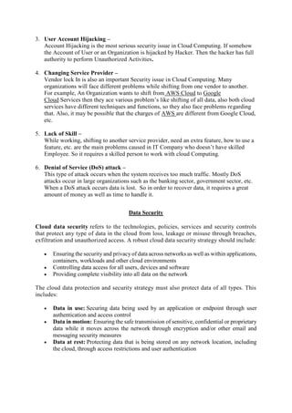 3. User Account Hijacking –
Account Hijacking is the most serious security issue in Cloud Computing. If somehow
the Account of User or an Organization is hijacked by Hacker. Then the hacker has full
authority to perform Unauthorized Activities.
4. Changing Service Provider –
Vendor lock In is also an important Security issue in Cloud Computing. Many
organizations will face different problems while shifting from one vendor to another.
For example, An Organization wants to shift from AWS Cloud to Google
Cloud Services then they ace various problem’s like shifting of all data, also both cloud
services have different techniques and functions, so they also face problems regarding
that. Also, it may be possible that the charges of AWS are different from Google Cloud,
etc.
5. Lack of Skill –
While working, shifting to another service provider, need an extra feature, how to use a
feature, etc. are the main problems caused in IT Company who doesn’t have skilled
Employee. So it requires a skilled person to work with cloud Computing.
6. Denial of Service (DoS) attack –
This type of attack occurs when the system receives too much traffic. Mostly DoS
attacks occur in large organizations such as the banking sector, government sector, etc.
When a DoS attack occurs data is lost. So in order to recover data, it requires a great
amount of money as well as time to handle it.
Data Security
Cloud data security refers to the technologies, policies, services and security controls
that protect any type of data in the cloud from loss, leakage or misuse through breaches,
exfiltration and unauthorized access. A robust cloud data security strategy should include:
 Ensuring the security and privacy of data across networks as well as within applications,
containers, workloads and other cloud environments
 Controlling data access for all users, devices and software
 Providing complete visibility into all data on the network
The cloud data protection and security strategy must also protect data of all types. This
includes:
 Data in use: Securing data being used by an application or endpoint through user
authentication and access control
 Data in motion: Ensuring the safe transmission of sensitive, confidential or proprietary
data while it moves across the network through encryption and/or other email and
messaging security measures
 Data at rest: Protecting data that is being stored on any network location, including
the cloud, through access restrictions and user authentication
 