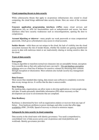 Cloud computing threats to data security
While cybersecurity threats that apply to on-premises infrastructure also extend to cloud
computing, the cloud brings additional data security threats. Here are some of the common
ones:
Unsecure application programming interfaces (APIs)—many cloud services and
applications rely on APIs for functionalities such as authentication and access, but these
interfaces often have security weaknesses such as misconfigurations, opening the door to
compromises.
Account hijacking or takeover—many people use weak passwords or reuse compromised
passwords, which gives cyberattackers easy access to cloud accounts.
Insider threats—while these are not unique to the cloud, the lack of visibility into the cloud
ecosystem increases the risk of insider threats, whether the insiders are gaining unauthorized
access to data with malicious intent or are inadvertently sharing or storing sensitive data via
the cloud.
Types of data security
Encryption
Using an algorithm to transform normal text characters into an unreadable format, encryption
keys scramble data so that only authorized users can read it. File and database encryption
solutions serve as a final line of defense for sensitive volumes by obscuring their contents
through encryption or tokenization. Most solutions also include security key management
capabilities.
Data Erasure
More secure than standard data wiping, data erasure uses software to completely overwrite
data on any storage device. It verifies that the data is unrecoverable.
Data Masking
By masking data, organizations can allow teams to develop applications or train people using
real data. It masks personally identifiable information (PII) where necessary so that
development can occur in environments that are compliant.
Data Resiliency
Resiliency is determined by how well an organization endures or recovers from any type of
failure – from hardware problems to power shortages and other events that affect data
availability (PDF, 256 KB). Speed of recovery is critical to minimize impact.
Safeguards for data security in cloud computing
Data security in the cloud starts with identity governance. You need a comprehensive,
consolidated view of data access across your on-premises and cloud platforms and
workloads. Identity governance provides:
 