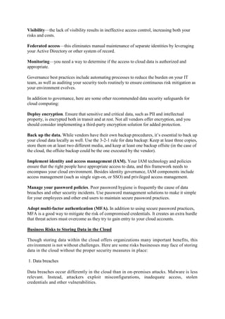 Visibility—the lack of visibility results in ineffective access control, increasing both your
risks and costs.
Federated access—this eliminates manual maintenance of separate identities by leveraging
your Active Directory or other system of record.
Monitoring—you need a way to determine if the access to cloud data is authorized and
appropriate.
Governance best practices include automating processes to reduce the burden on your IT
team, as well as auditing your security tools routinely to ensure continuous risk mitigation as
your environment evolves.
In addition to governance, here are some other recommended data security safeguards for
cloud computing:
Deploy encryption. Ensure that sensitive and critical data, such as PII and intellectual
property, is encrypted both in transit and at rest. Not all vendors offer encryption, and you
should consider implementing a third-party encryption solution for added protection.
Back up the data. While vendors have their own backup procedures, it’s essential to back up
your cloud data locally as well. Use the 3-2-1 rule for data backup: Keep at least three copies,
store them on at least two different media, and keep at least one backup offsite (in the case of
the cloud, the offsite backup could be the one executed by the vendor).
Implement identity and access management (IAM). Your IAM technology and policies
ensure that the right people have appropriate access to data, and this framework needs to
encompass your cloud environment. Besides identity governance, IAM components include
access management (such as single sign-on, or SSO) and privileged access management.
Manage your password policies. Poor password hygiene is frequently the cause of data
breaches and other security incidents. Use password management solutions to make it simple
for your employees and other end users to maintain secure password practices.
Adopt multi-factor authentication (MFA). In addition to using secure password practices,
MFA is a good way to mitigate the risk of compromised credentials. It creates an extra hurdle
that threat actors must overcome as they try to gain entry to your cloud accounts.
Business Risks to Storing Data in the Cloud
Though storing data within the cloud offers organizations many important benefits, this
environment is not without challenges. Here are some risks businesses may face of storing
data in the cloud without the proper security measures in place:
1. Data breaches
Data breaches occur differently in the cloud than in on-premises attacks. Malware is less
relevant. Instead, attackers exploit misconfigurations, inadequate access, stolen
credentials and other vulnerabilities.
 