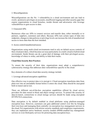 2. Misconfigurations
Misconfigurations are the No. 1 vulnerability in a cloud environment and can lead to
overly permissive privileges on accounts, insufficient logging and other security gaps that
expose organizations to cloud breaches, insider threats and adversaries who leverage
vulnerabilities to gain access to data.
3. Unsecured APIs
Businesses often use APIs to connect services and transfer data, either internally or to
partners, suppliers, customers and others. Because APIs turn certain types of data into
endpoints, changes to data policies or privilege levels can increase the risk of unauthorized
access to more data than the host intended.
4. Access control/unauthorized access
Organizations using multi-cloud environments tend to rely on default access controls of
their cloud providers, which becomes an issue particularly in a multi-cloud or hybrid cloud
environment. Inside threats can do a great deal of damage with their privileged access,
knowledge of where to strike, and ability to hide their tracks.
Cloud Data Security Best Practices
To ensure the security of their data, organizations must adopt a comprehensive
cybersecurity strategy that addresses data vulnerabilities specific to the cloud.
Key elements of a robust cloud data security strategy include:
1. Leverage advanced encryption capabilities
One effective way to protect data is to encrypt it. Cloud encryption transforms data from
plain text into an unreadable format before it enters the cloud. Data should be encrypted
both in transit and at rest.
There are different out-of-the-box encryption capabilities offered by cloud service
providers for data stored in block and object storage services. To protect the security of
data-in-transit, connections to cloud storage services should be made using encrypted
HTTPS/TLS connections.
Data encryption is by default enabled in cloud platforms using platform-managed
encryption keys. However, customers can gain additional control over this by bringing
their own keys and managing them centrally via encryption key management services in
the cloud. For organizations with stricter security standards and compliance requirements,
they can implement native hardware security module (HSM)-enabled key management
services or even third-party services for protecting data encryption keys.
 