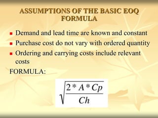 ASSUMPTIONS OF THE BASIC EOQ
FORMULA
 Demand and lead time are known and constant
 Purchase cost do not vary with ordered quantity
 Ordering and carrying costs include relevant
costs
FORMULA:
 