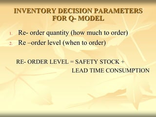 INVENTORY DECISION PARAMETERS
FOR Q- MODEL
1. Re- order quantity (how much to order)
2. Re –order level (when to order)
RE- ORDER LEVEL = SAFETY STOCK +
LEAD TIME CONSUMPTION
 