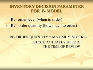 INVENTORY DECISION PARAMETER
FOR P- MODEL
1. Re- order level (when to order)
2. Re –order quantity (how much to order)
RE- ORDER QUANTITY = MAXIMUM STOCK --
STOCK ACTUALLY HELD AT
THE TIME OF REVIEW
 