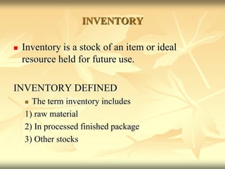 INVENTORY
 Inventory is a stock of an item or ideal
resource held for future use.
INVENTORY DEFINED
 The term inventory includes
1) raw material
2) In processed finished package
3) Other stocks
 