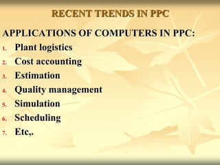 RECENT TRENDS IN PPC
APPLICATIONS OF COMPUTERS IN PPC:
1. Plant logistics
2. Cost accounting
3. Estimation
4. Quality management
5. Simulation
6. Scheduling
7. Etc,.
 