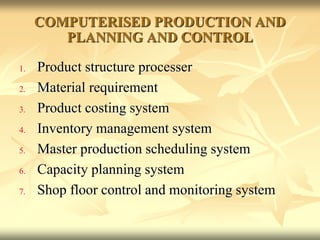 COMPUTERISED PRODUCTION AND
PLANNING AND CONTROL
1. Product structure processer
2. Material requirement
3. Product costing system
4. Inventory management system
5. Master production scheduling system
6. Capacity planning system
7. Shop floor control and monitoring system
 