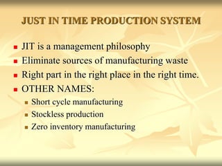 JUST IN TIME PRODUCTION SYSTEM
 JIT is a management philosophy
 Eliminate sources of manufacturing waste
 Right part in the right place in the right time.
 OTHER NAMES:
 Short cycle manufacturing
 Stockless production
 Zero inventory manufacturing
 