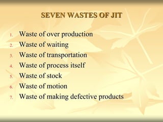 SEVEN WASTES OF JIT
1. Waste of over production
2. Waste of waiting
3. Waste of transportation
4. Waste of process itself
5. Waste of stock
6. Waste of motion
7. Waste of making defective products
 