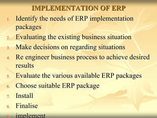 IMPLEMENTATION OF ERP
1. Identify the needs of ERP implementation
packages
2. Evaluating the existing business situation
3. Make decisions on regarding situations
4. Re engineer business process to achieve desired
results
5. Evaluate the various available ERP packages
6. Choose suitable ERP package
7. Install
8. Finalise
 